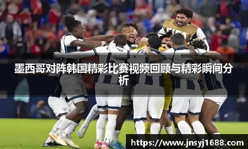 墨西哥对阵韩国精彩比赛视频回顾与精彩瞬间分析