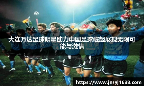 大连万达足球明星助力中国足球崛起展现无限可能与激情