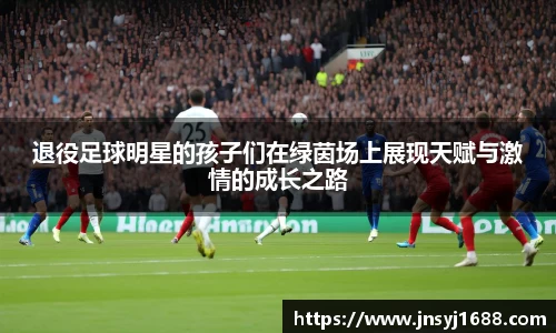 退役足球明星的孩子们在绿茵场上展现天赋与激情的成长之路